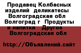 Продавец Колбасных изделий, деликатесы - Волгоградская обл., Волгоград г. Продукты и напитки » Другое   . Волгоградская обл.